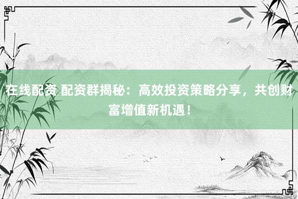 在线配资 配资群揭秘:高效投资策略分享,共创财富增值新机遇!