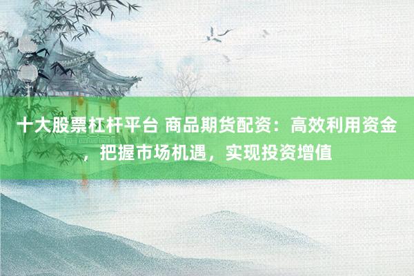十大股票杠杆平台 商品期货配资:高效利用资金,把握市场机遇,实现投资增值
