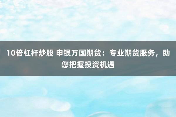 10倍杠杆炒股 申银万国期货:专业期货服务,助您把握投资机遇